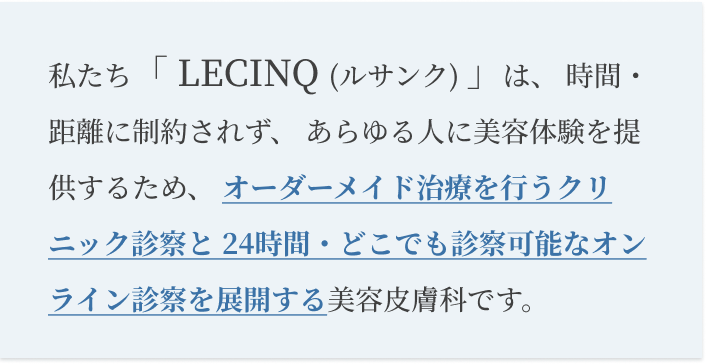 私たち「 LECINQ (ルサンク) 」は、 時間・距離に制約されず、 あらゆる人に美容体験を提供するため、オーダーメイド治療を行うクリニック診察と 24時間・どこでも診察可能なオンライン診察を展開する美容皮膚科です。