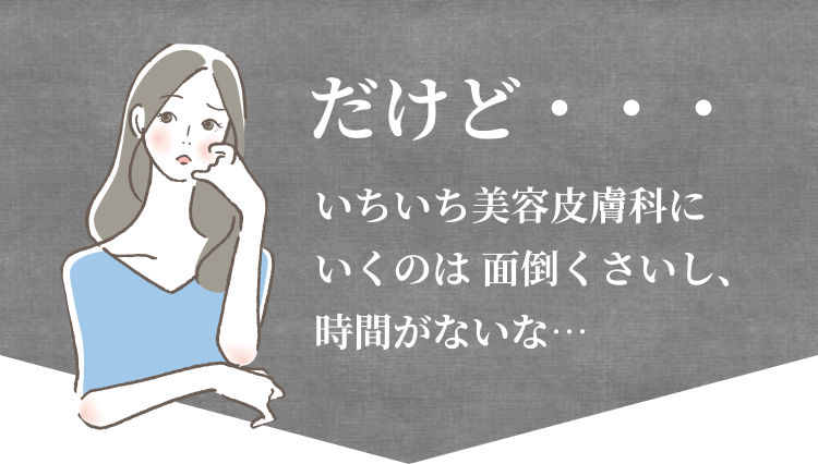 だけど・・・いちいち美容皮膚科にいくのは 面倒くさいし、時間がないな…